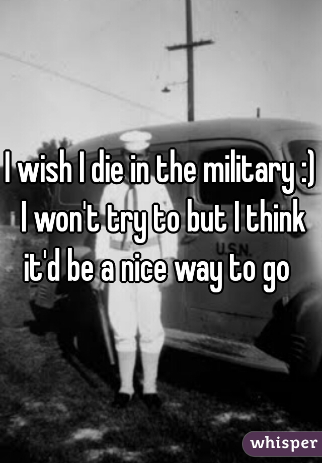 I wish I die in the military :) I won't try to but I think it'd be a nice way to go  