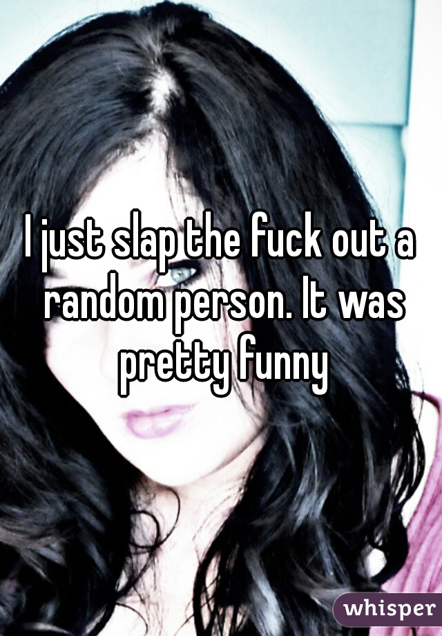 I just slap the fuck out a random person. It was pretty funny