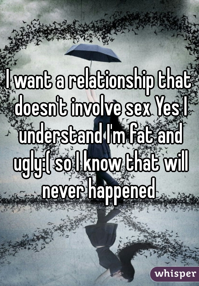 I want a relationship that doesn't involve sex Yes I understand I'm fat and ugly:( so I know that will never happened 
