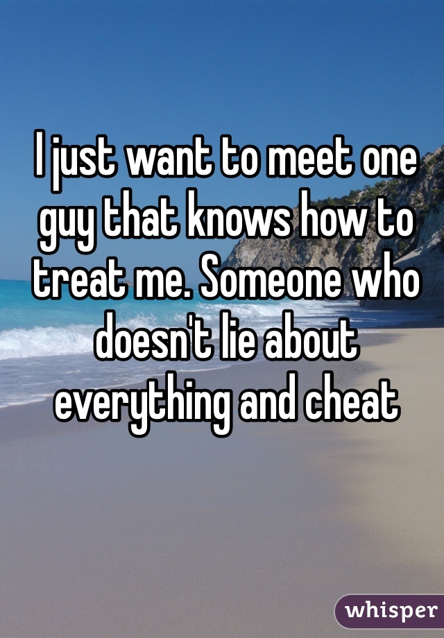 I just want to meet one guy that knows how to treat me. Someone who doesn't lie about everything and cheat 