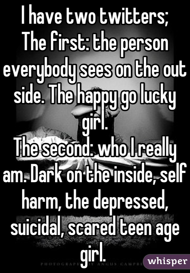 I have two twitters;
The first: the person everybody sees on the out side. The happy go lucky girl.
The second: who I really am. Dark on the inside, self harm, the depressed, suicidal, scared teen age girl. 