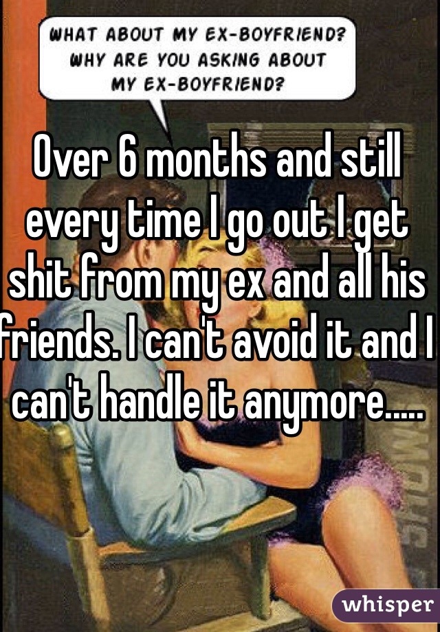 Over 6 months and still every time I go out I get shit from my ex and all his friends. I can't avoid it and I can't handle it anymore.....