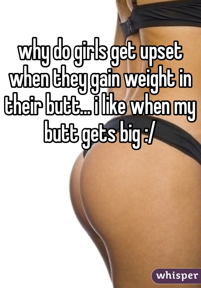why do girls get upset when they gain weight in their butt... i like when my butt gets big :/