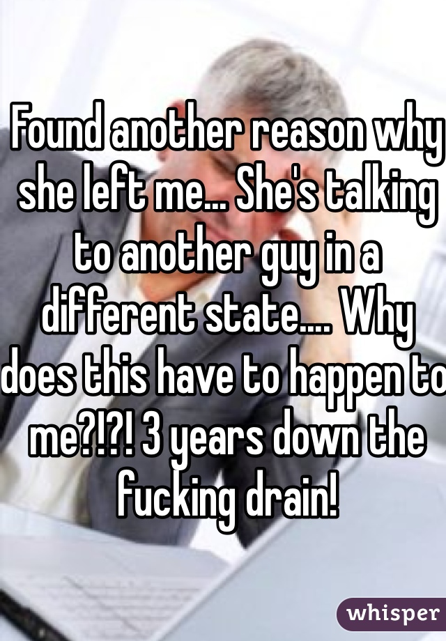 Found another reason why she left me... She's talking to another guy in a different state.... Why does this have to happen to me?!?! 3 years down the fucking drain!