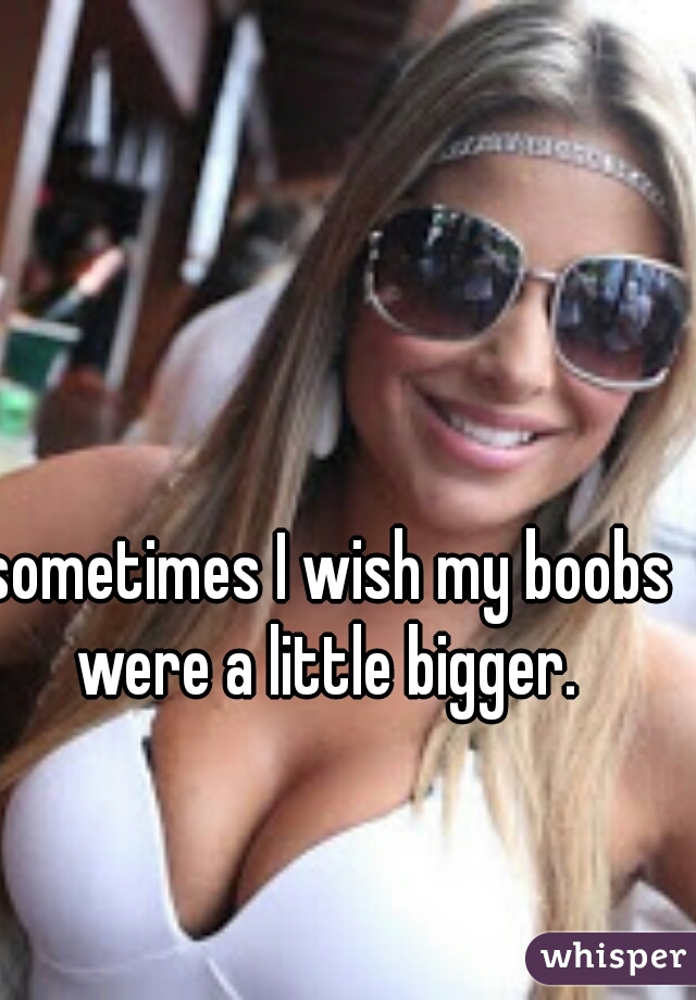 sometimes I wish my boobs were a little bigger. 