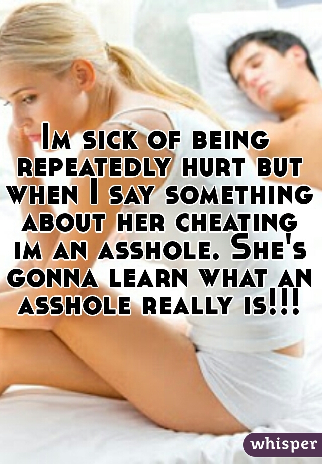 Im sick of being repeatedly hurt but when I say something about her cheating im an asshole. She's gonna learn what an asshole really is!!!