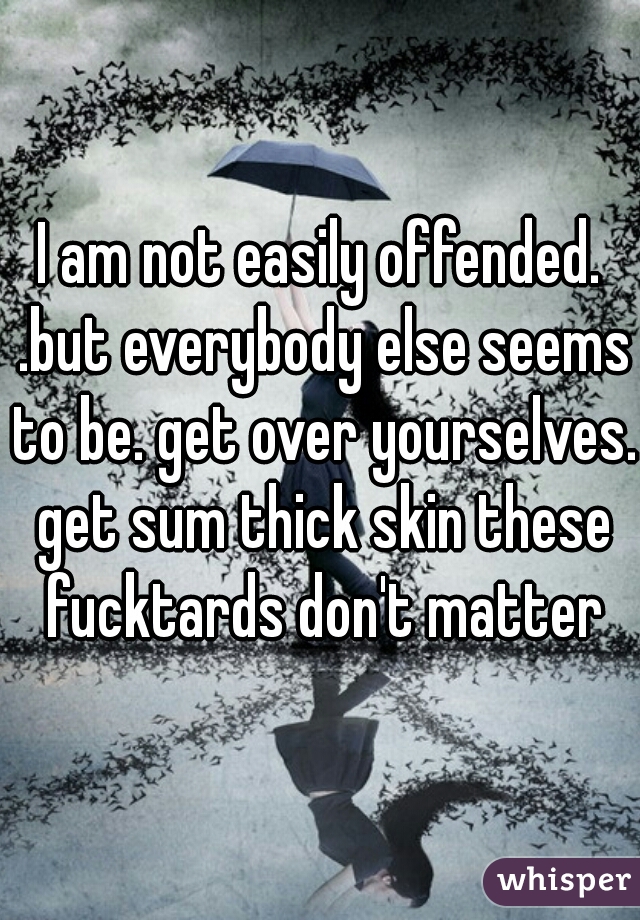I am not easily offended. .but everybody else seems to be. get over yourselves. get sum thick skin these fucktards don't matter