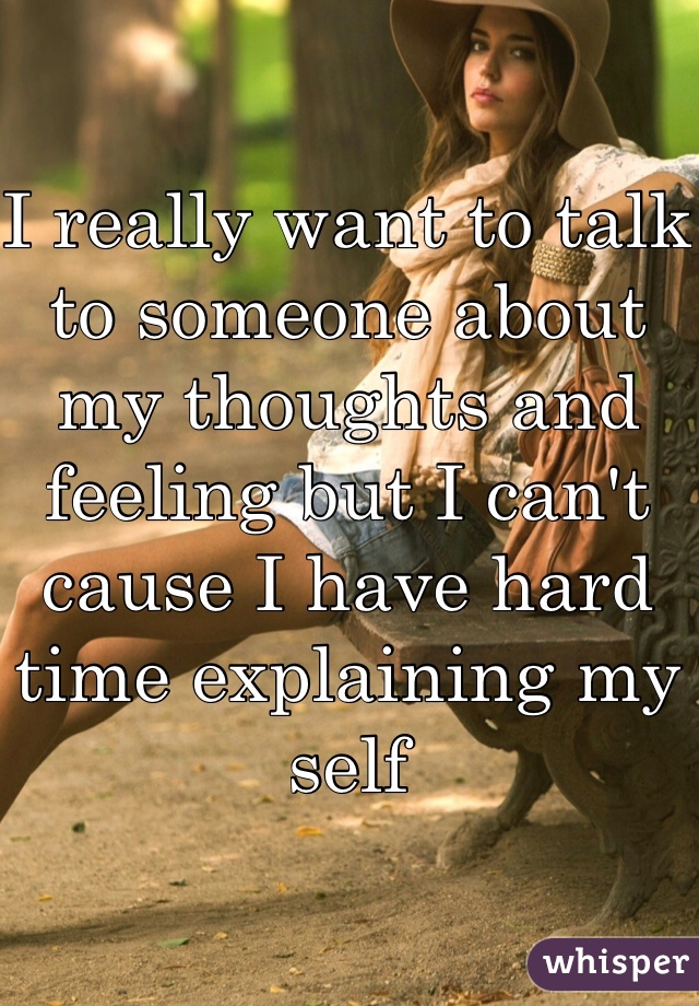 I really want to talk to someone about my thoughts and feeling but I can't cause I have hard time explaining my self 
