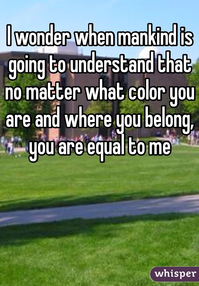 I wonder when mankind is going to understand that no matter what color you are and where you belong, you are equal to me 