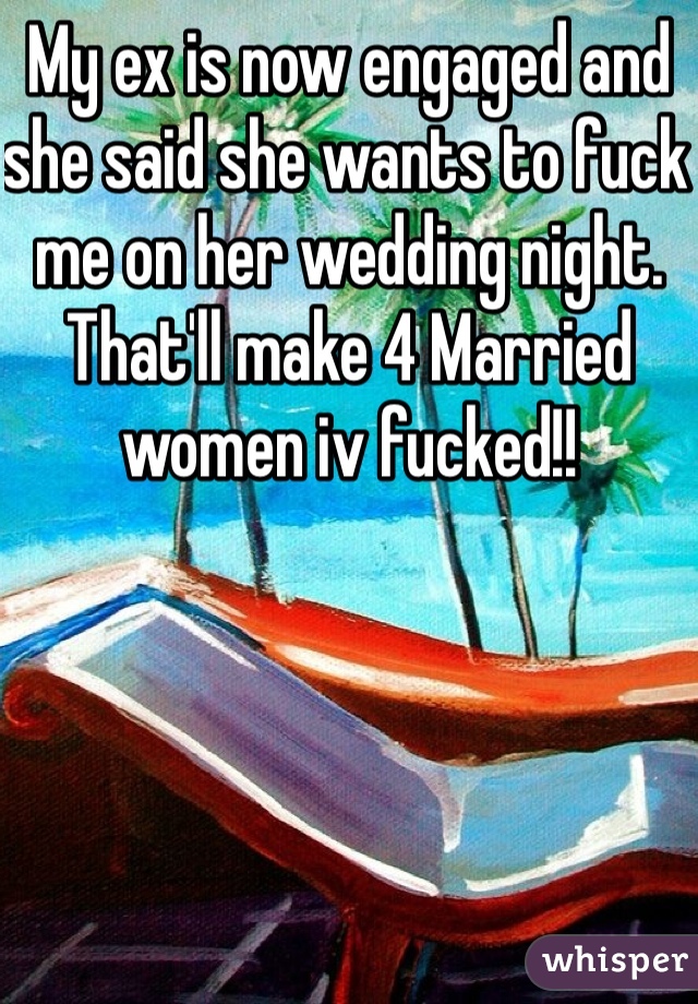 My ex is now engaged and she said she wants to fuck me on her wedding night. That'll make 4 Married women iv fucked!!
