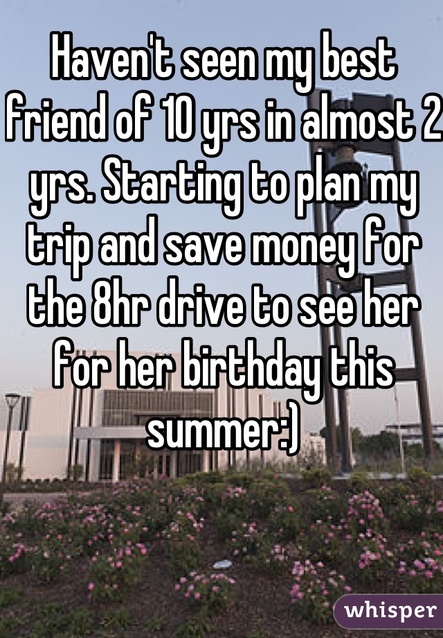 Haven't seen my best friend of 10 yrs in almost 2 yrs. Starting to plan my trip and save money for the 8hr drive to see her for her birthday this summer:)