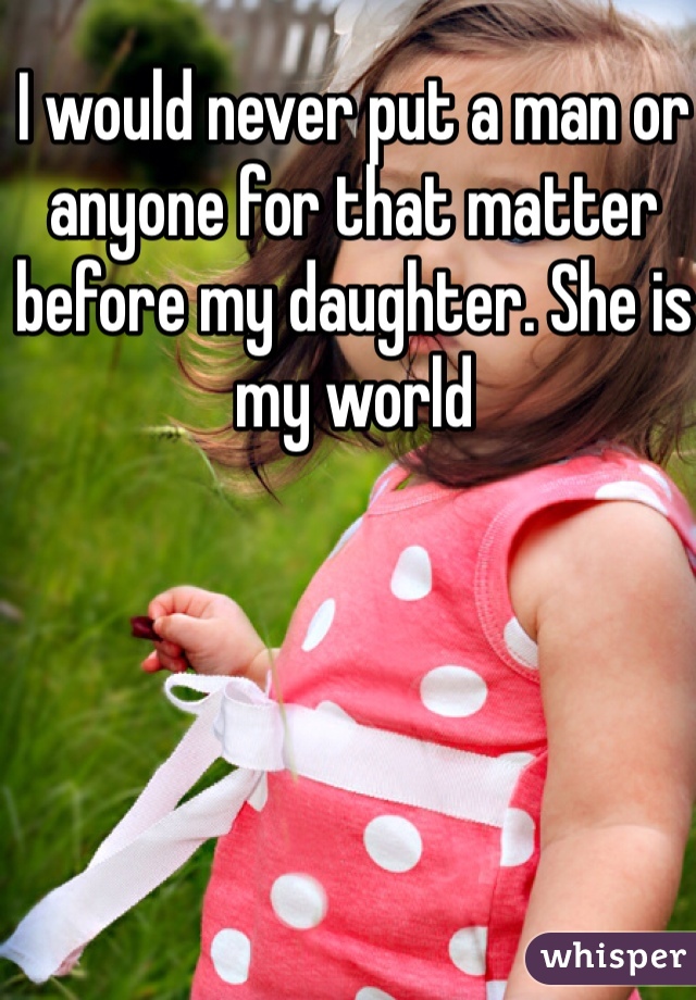 I would never put a man or anyone for that matter before my daughter. She is my world