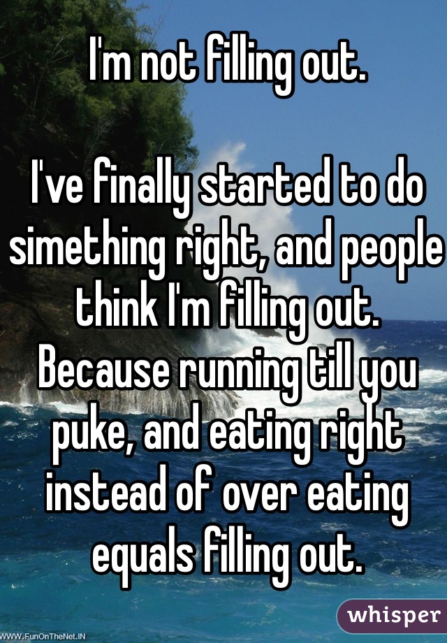 I'm not filling out. 

I've finally started to do simething right, and people think I'm filling out. 
Because running till you puke, and eating right instead of over eating equals filling out. 