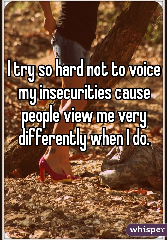 I try so hard not to voice my insecurities cause people view me very differently when I do.