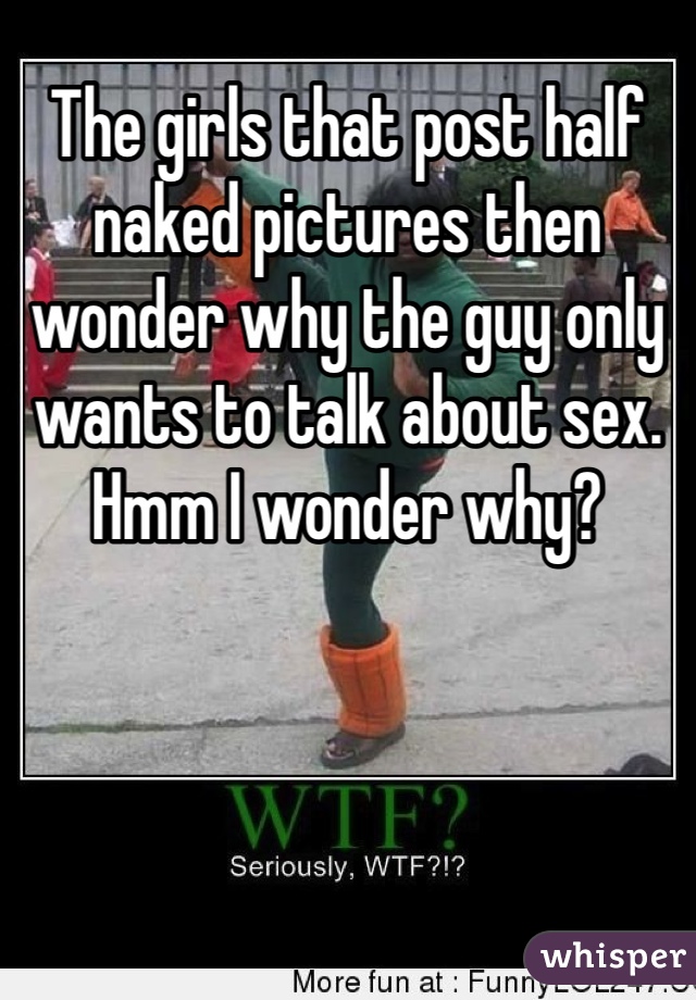 The girls that post half naked pictures then wonder why the guy only wants to talk about sex. Hmm I wonder why?