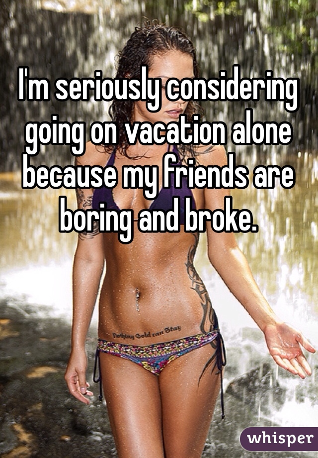 I'm seriously considering going on vacation alone because my friends are boring and broke. 