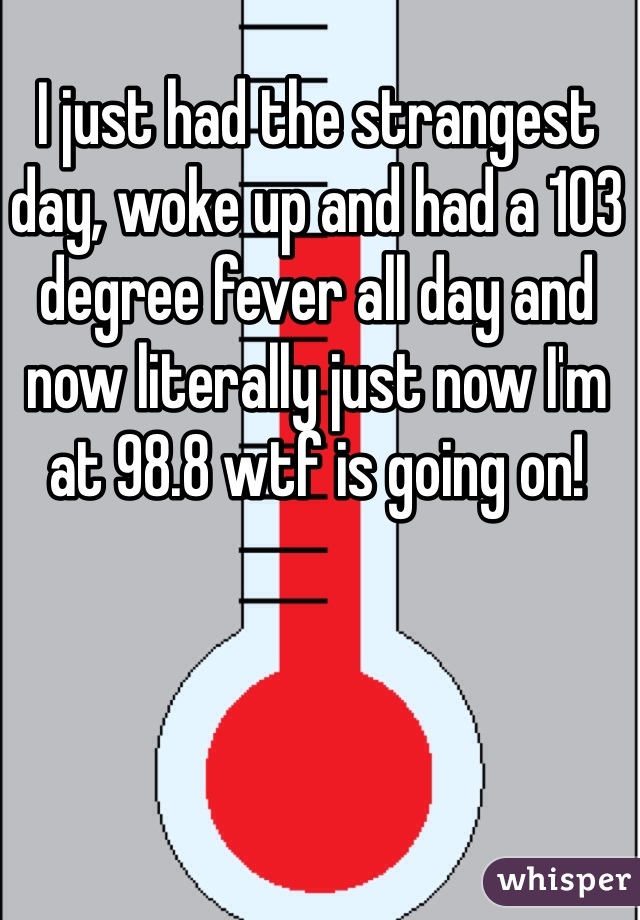 I just had the strangest day, woke up and had a 103 degree fever all day and now literally just now I'm at 98.8 wtf is going on!