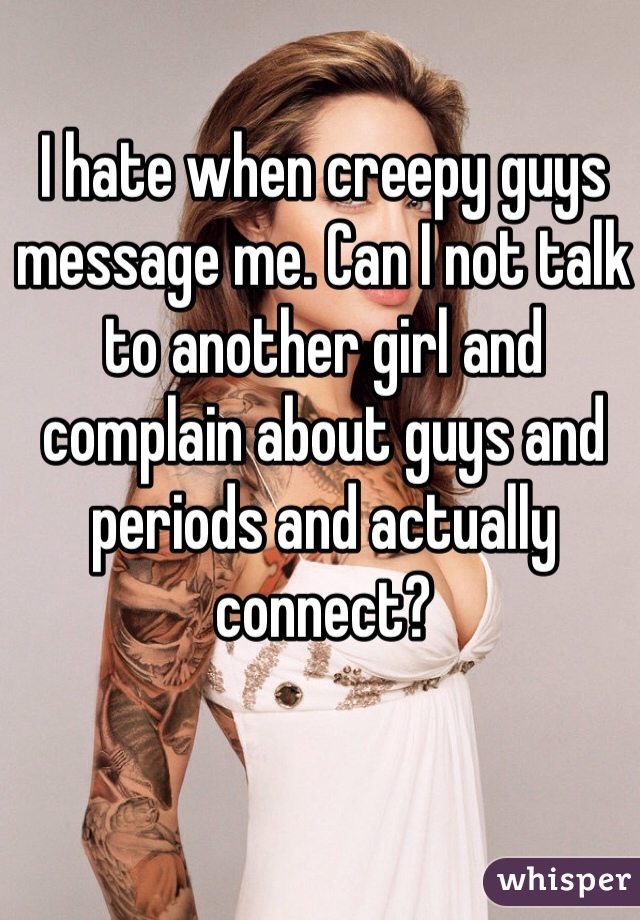 I hate when creepy guys message me. Can I not talk to another girl and complain about guys and periods and actually connect?