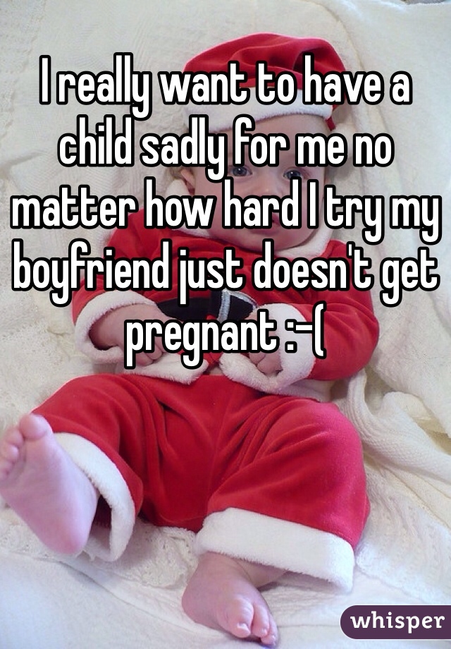 I really want to have a child sadly for me no matter how hard I try my boyfriend just doesn't get pregnant :-(