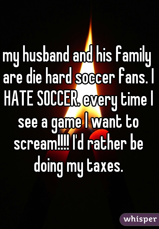 my husband and his family are die hard soccer fans. I HATE SOCCER. every time I see a game I want to scream!!!! I'd rather be doing my taxes.