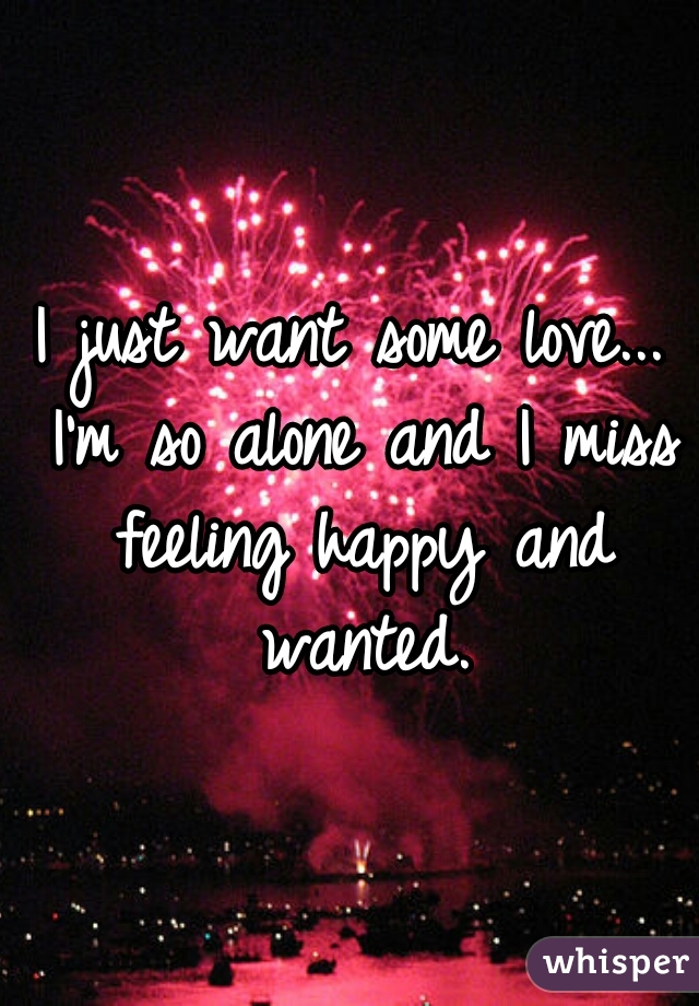 I just want some love... I'm so alone and I miss feeling happy and wanted.