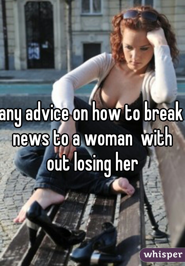 any advice on how to break news to a woman  with out losing her