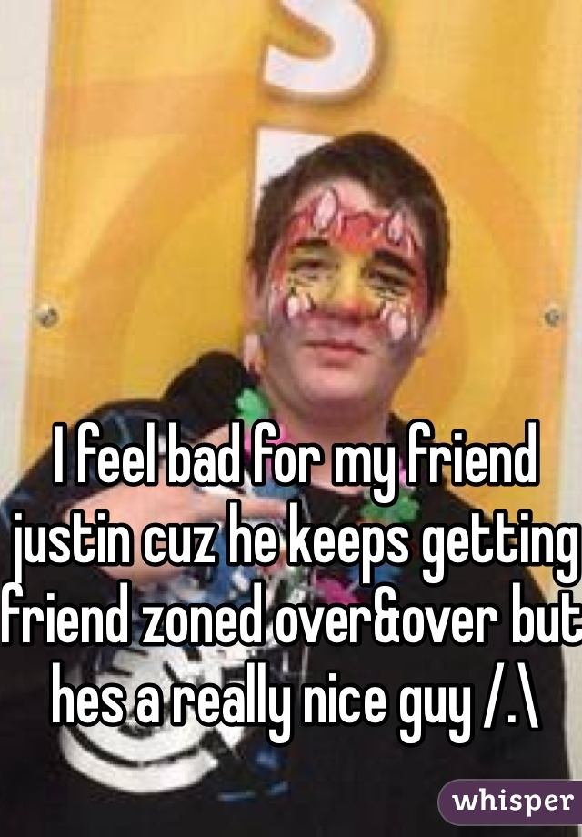 I feel bad for my friend justin cuz he keeps getting friend zoned over&over but hes a really nice guy /.\