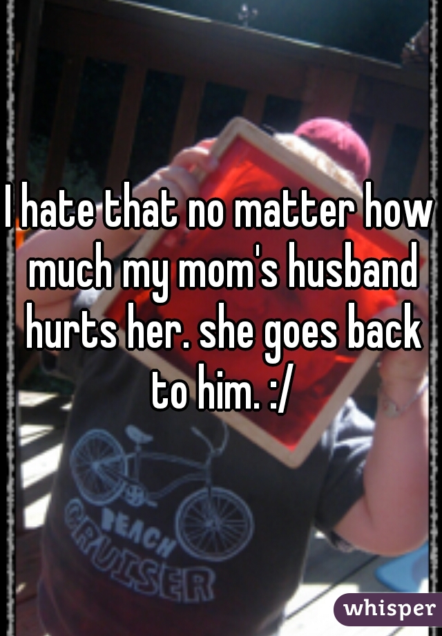 I hate that no matter how much my mom's husband hurts her. she goes back to him. :/