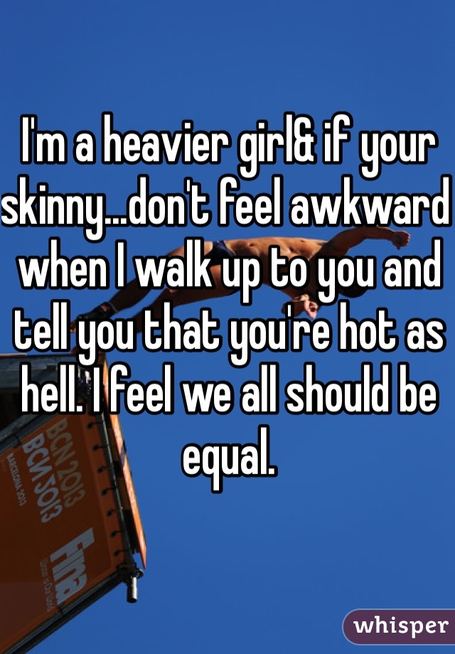 I'm a heavier girl& if your skinny...don't feel awkward when I walk up to you and tell you that you're hot as hell. I feel we all should be equal. 