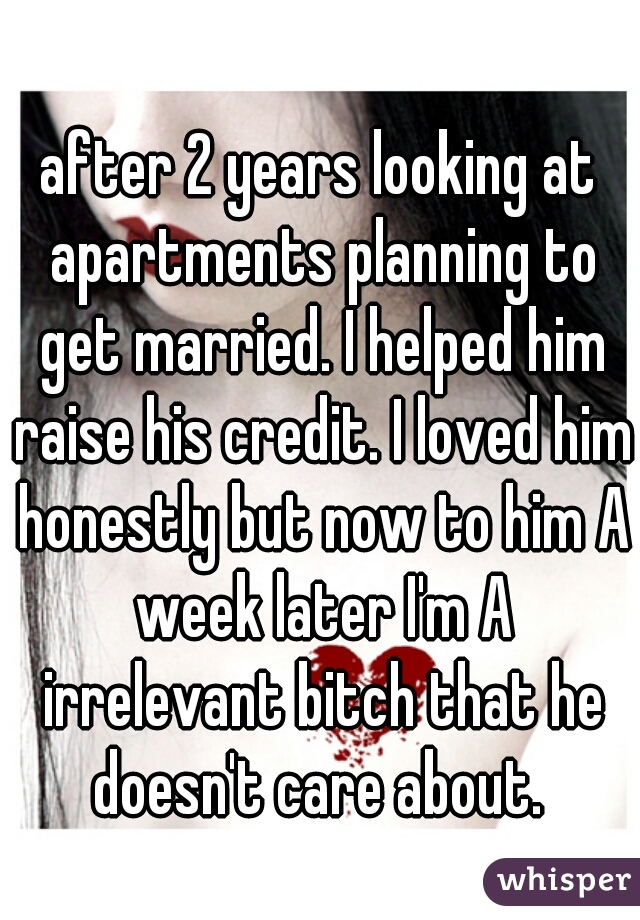 after 2 years looking at apartments planning to get married. I helped him raise his credit. I loved him honestly but now to him A week later I'm A irrelevant bitch that he doesn't care about. 