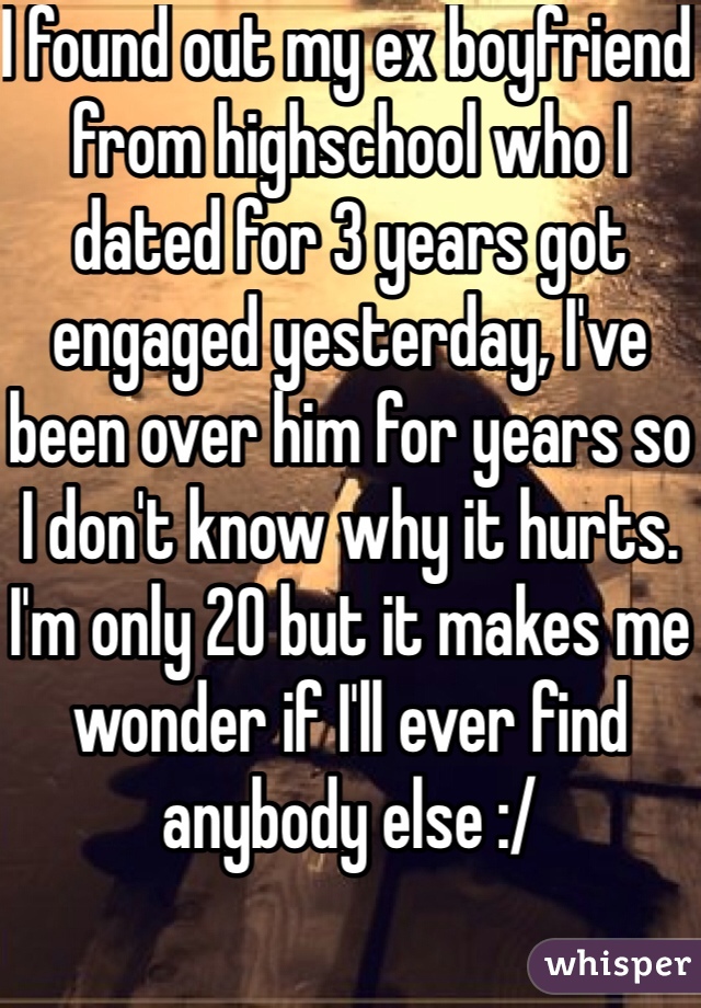 I found out my ex boyfriend from highschool who I dated for 3 years got engaged yesterday, I've been over him for years so I don't know why it hurts. I'm only 20 but it makes me wonder if I'll ever find anybody else :/