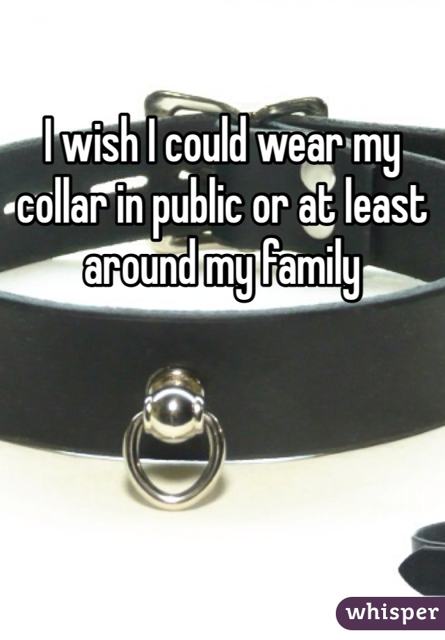 I wish I could wear my collar in public or at least around my family  