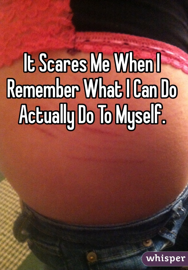 It Scares Me When I Remember What I Can Do Actually Do To Myself.  