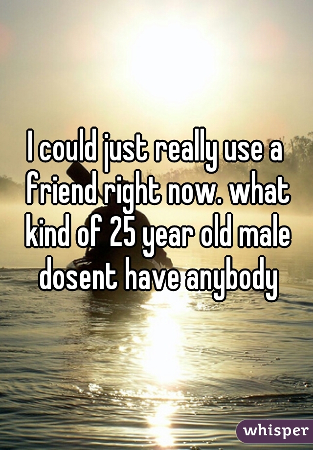 I could just really use a friend right now. what kind of 25 year old male dosent have anybody