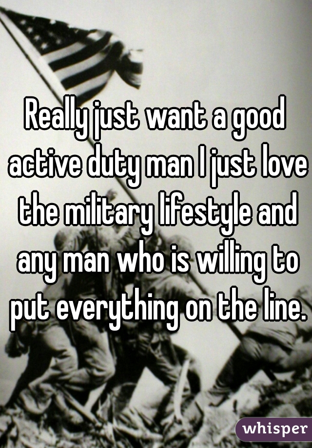 Really just want a good active duty man I just love the military lifestyle and any man who is willing to put everything on the line.