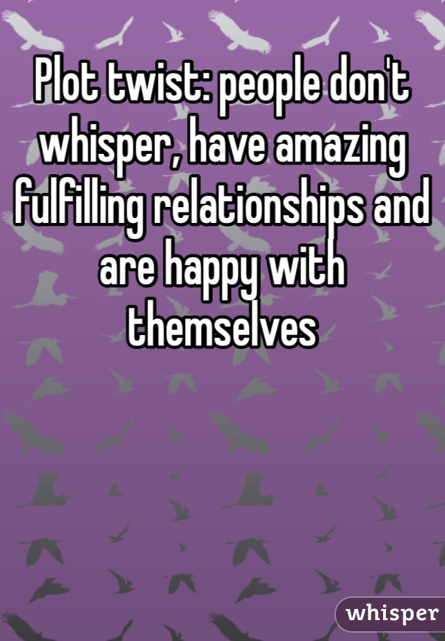 Plot twist: people don't whisper, have amazing fulfilling relationships and are happy with themselves 