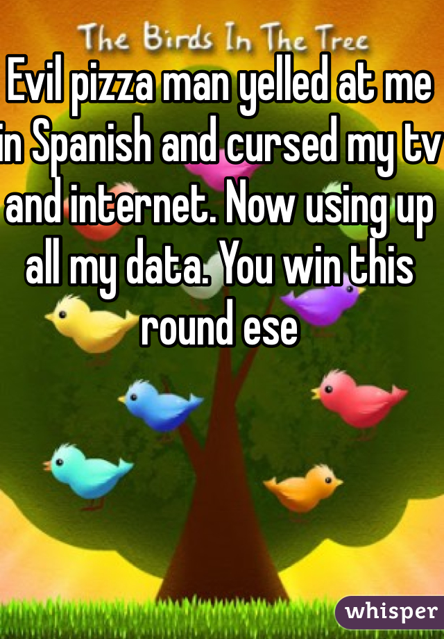 Evil pizza man yelled at me in Spanish and cursed my tv and internet. Now using up all my data. You win this round ese
