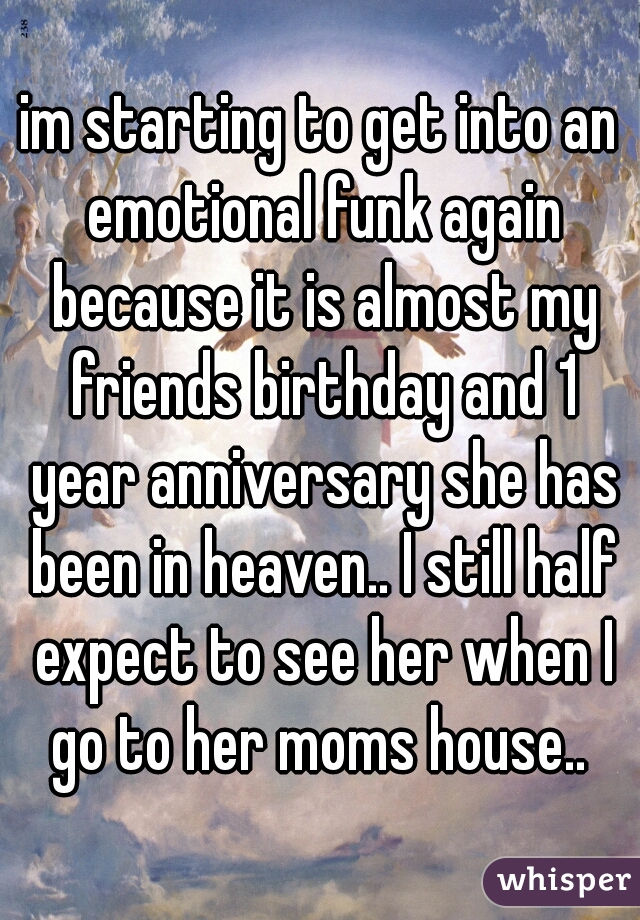 im starting to get into an emotional funk again because it is almost my friends birthday and 1 year anniversary she has been in heaven.. I still half expect to see her when I go to her moms house.. 