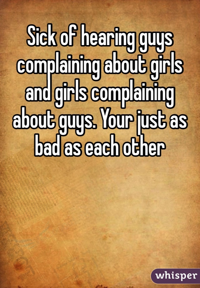 Sick of hearing guys complaining about girls and girls complaining about guys. Your just as bad as each other 