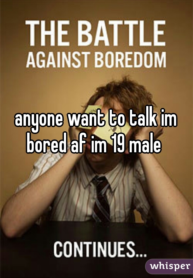 anyone want to talk im bored af im 19 male  