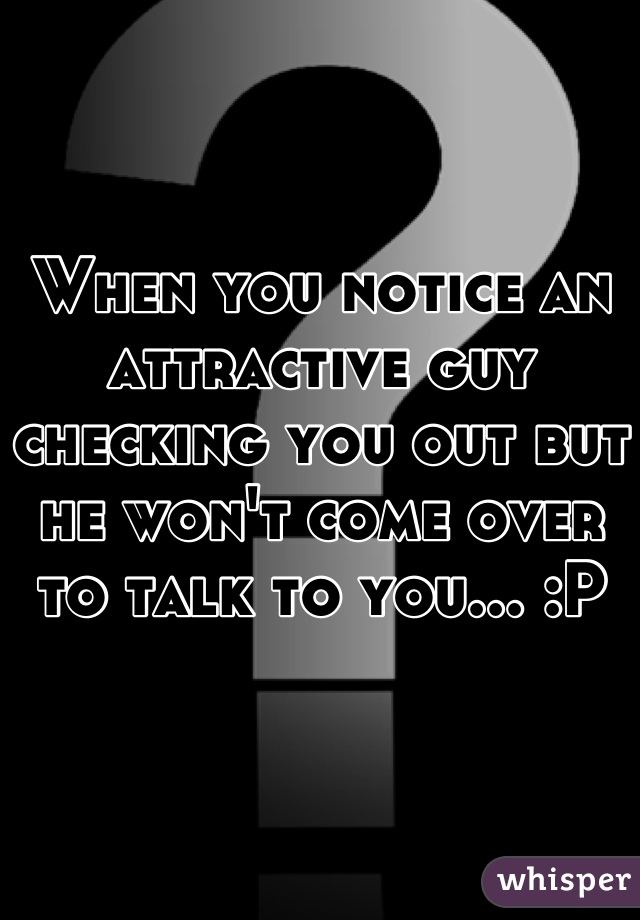When you notice an attractive guy checking you out but he won't come over to talk to you... :P