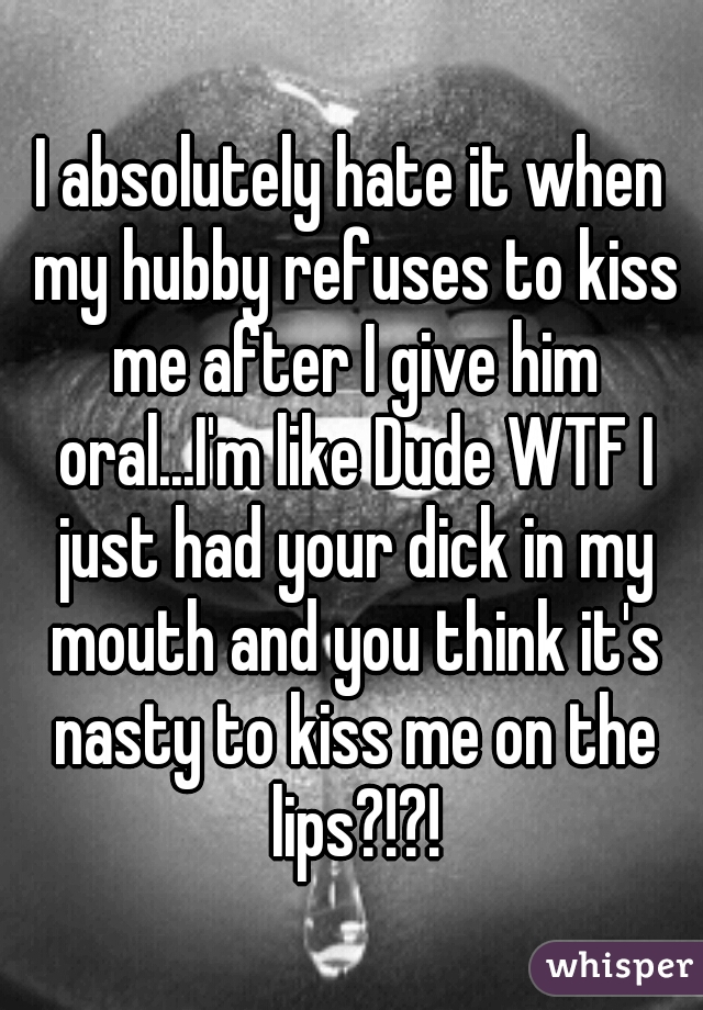 I absolutely hate it when my hubby refuses to kiss me after I give him oral...I'm like Dude WTF I just had your dick in my mouth and you think it's nasty to kiss me on the lips?!?!