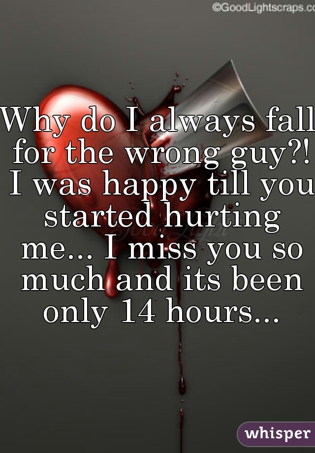 Why do I always fall for the wrong guy?! I was happy till you started hurting me... I miss you so much and its been only 14 hours...
