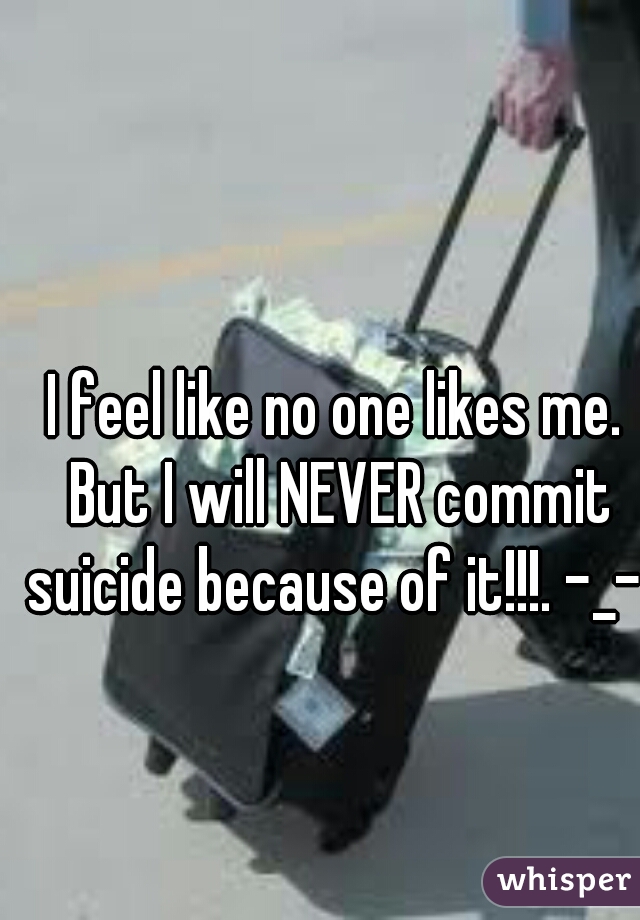 I feel like no one likes me. But I will NEVER commit suicide because of it!!!. -_- 