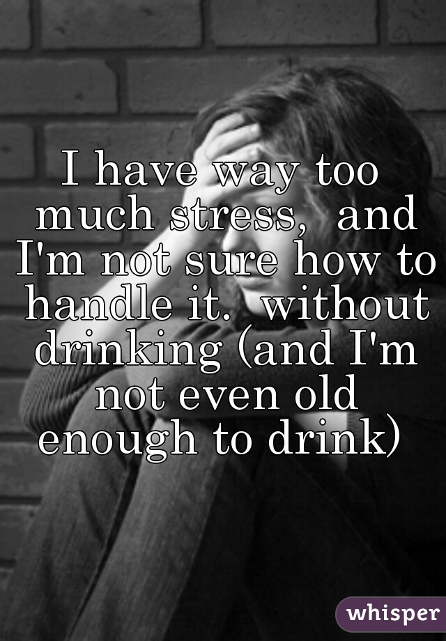 I have way too much stress,  and I'm not sure how to handle it.  without drinking (and I'm not even old enough to drink) 