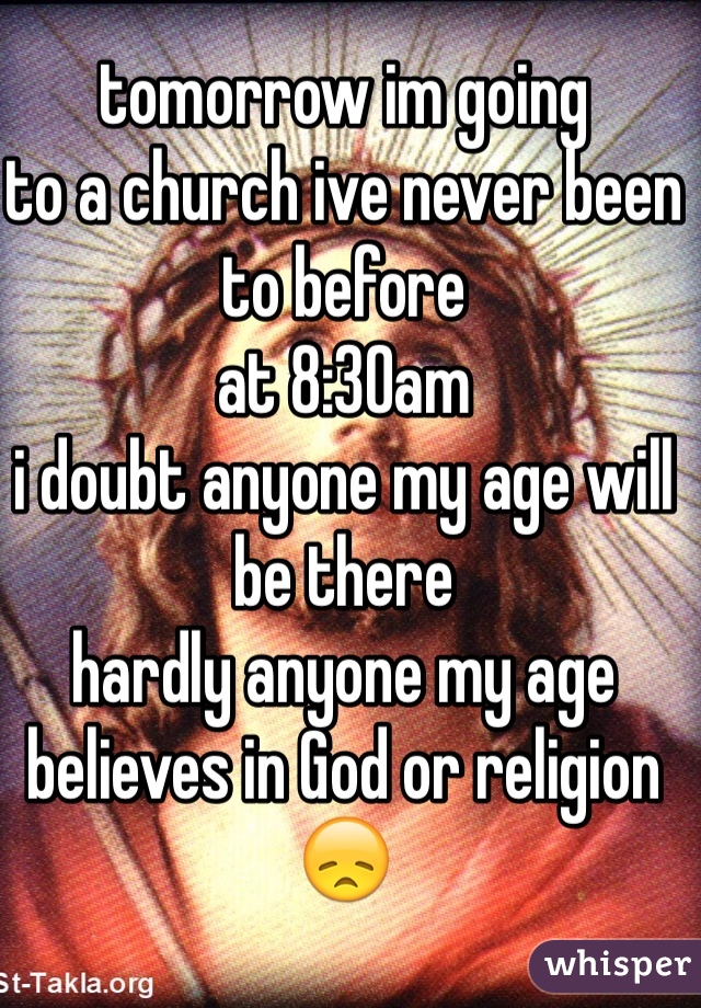 tomorrow im going 
to a church ive never been to before
at 8:30am
i doubt anyone my age will be there
hardly anyone my age believes in God or religion 
😞