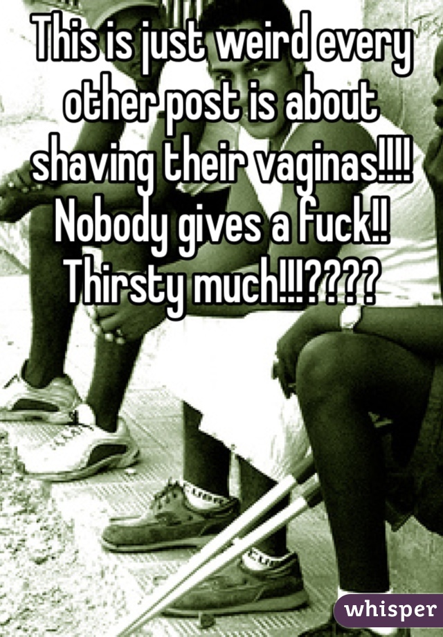 This is just weird every other post is about shaving their vaginas!!!! Nobody gives a fuck!! Thirsty much!!!????