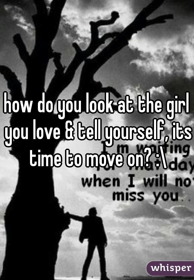how do you look at the girl you love & tell yourself, its time to move on? :\