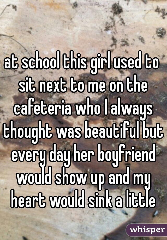 at school this girl used to sit next to me on the cafeteria who I always thought was beautiful but every day her boyfriend would show up and my heart would sink a little
