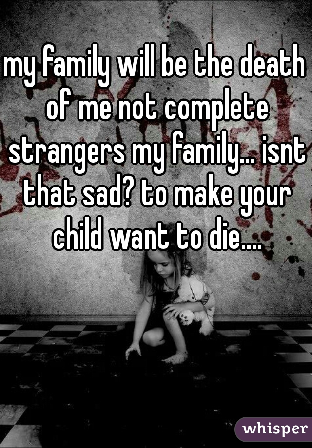 my family will be the death of me not complete strangers my family... isnt that sad? to make your child want to die....